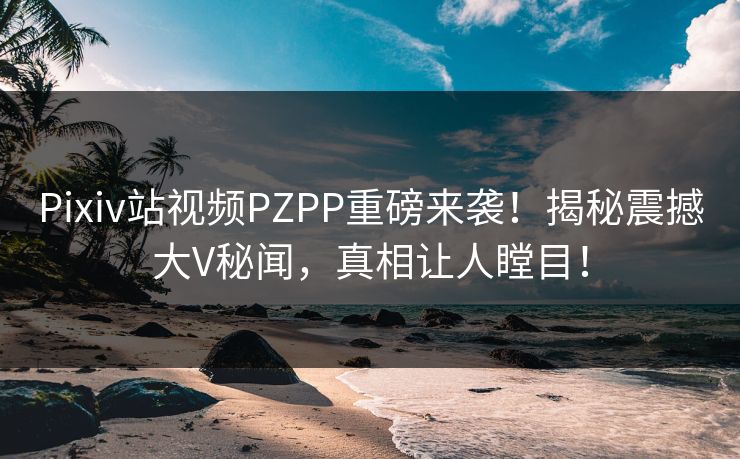 Pixiv站视频PZPP重磅来袭！揭秘震撼大V秘闻，真相让人瞠目！