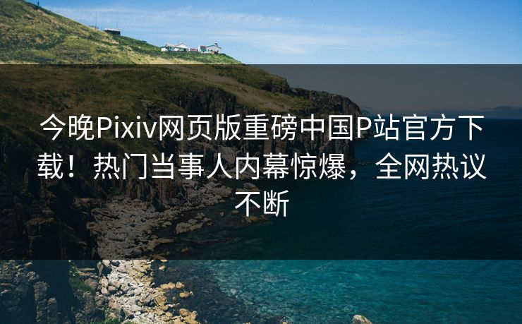 今晚Pixiv网页版重磅中国P站官方下载！热门当事人内幕惊爆，全网热议不断