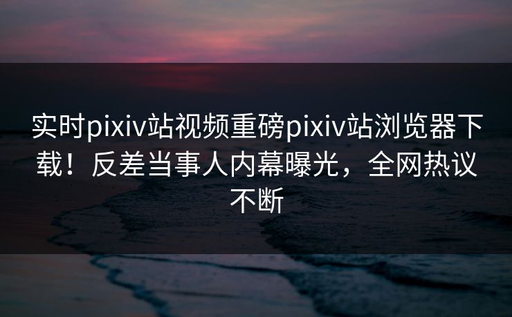 实时pixiv站视频重磅pixiv站浏览器下载！反差当事人内幕曝光，全网热议不断