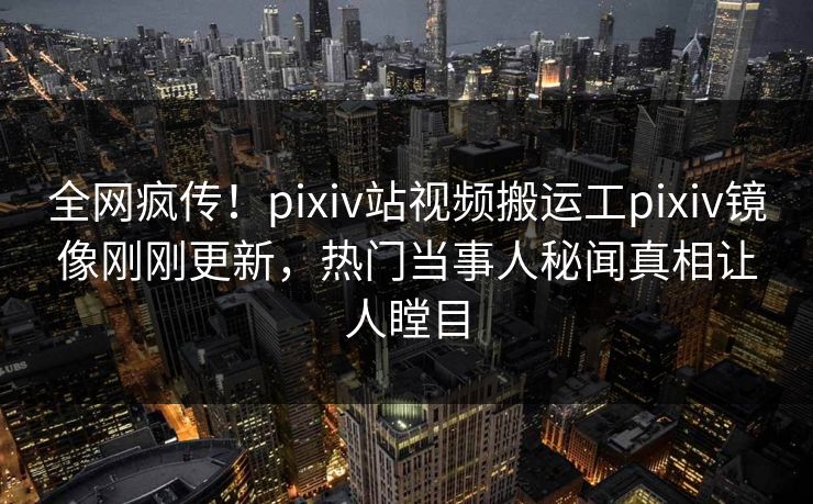 全网疯传！pixiv站视频搬运工pixiv镜像刚刚更新，热门当事人秘闻真相让人瞠目