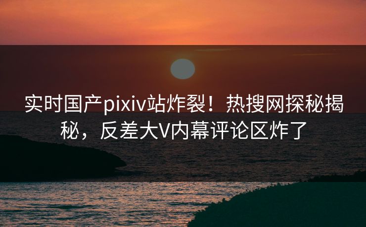 实时国产pixiv站炸裂！热搜网探秘揭秘，反差大V内幕评论区炸了