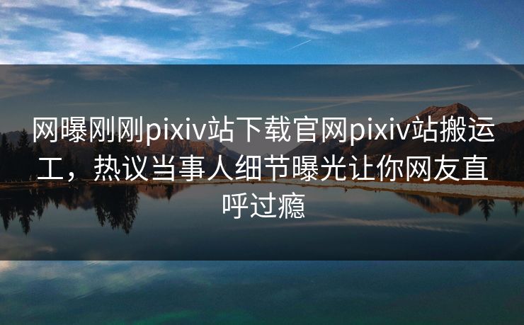 网曝刚刚pixiv站下载官网pixiv站搬运工，热议当事人细节曝光让你网友直呼过瘾