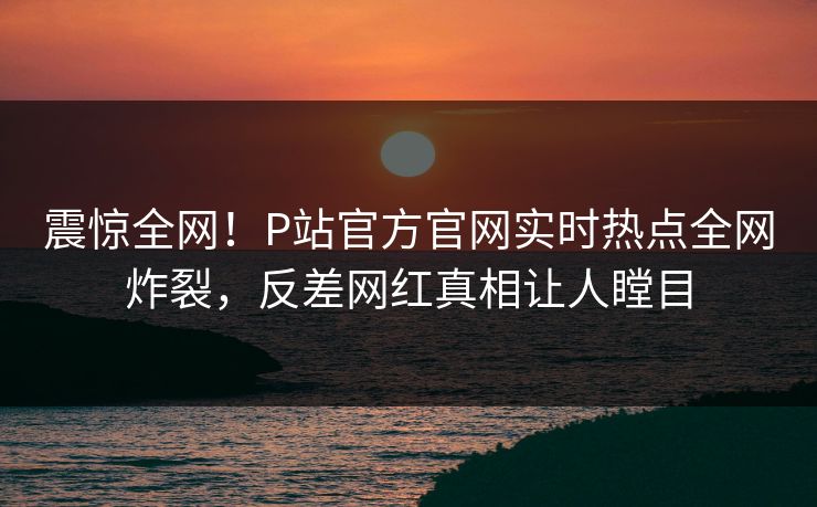 震惊全网！P站官方官网实时热点全网炸裂，反差网红真相让人瞠目