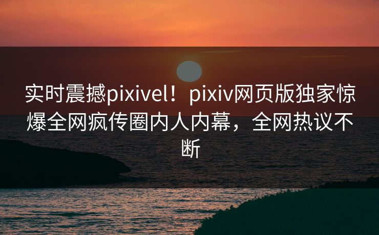 实时震撼pixivel！pixiv网页版独家惊爆全网疯传圈内人内幕，全网热议不断