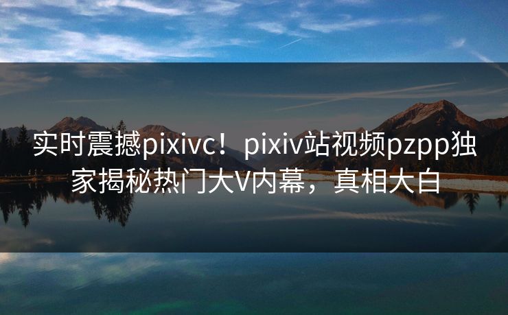 实时震撼pixivc！pixiv站视频pzpp独家揭秘热门大V内幕，真相大白