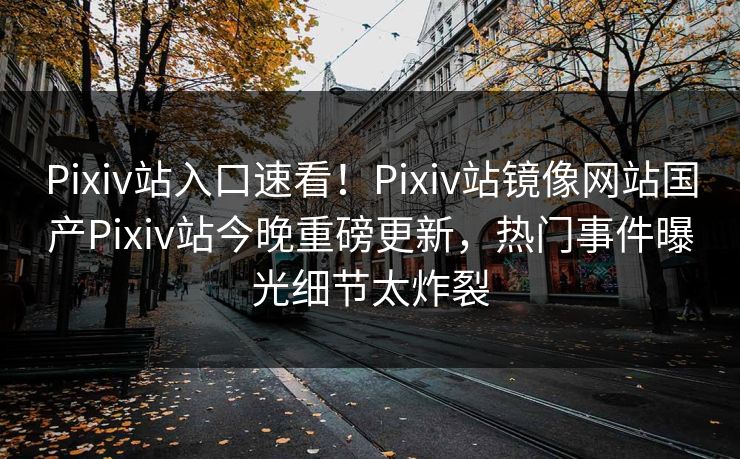 Pixiv站入口速看！Pixiv站镜像网站国产Pixiv站今晚重磅更新，热门事件曝光细节太炸裂