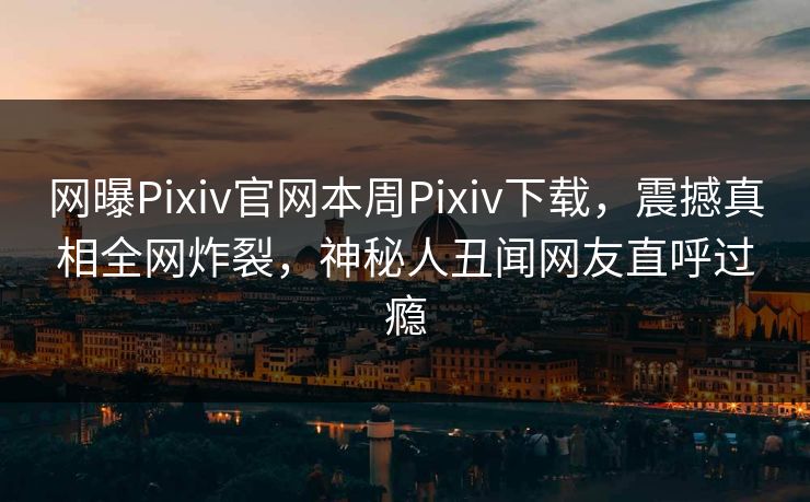 网曝Pixiv官网本周Pixiv下载，震撼真相全网炸裂，神秘人丑闻网友直呼过瘾