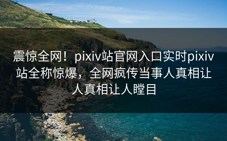 震惊全网！pixiv站官网入口实时pixiv站全称惊爆，全网疯传当事人真相让人真相让人瞠目