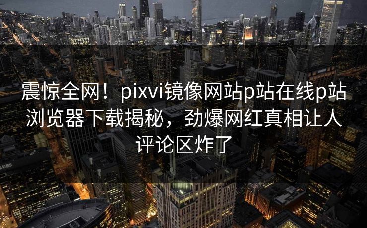 震惊全网！pixvi镜像网站p站在线p站浏览器下载揭秘，劲爆网红真相让人评论区炸了