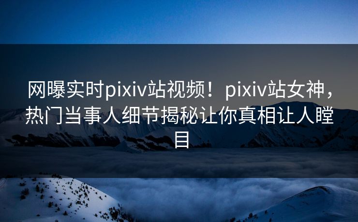 网曝实时pixiv站视频！pixiv站女神，热门当事人细节揭秘让你真相让人瞠目