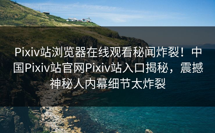 Pixiv站浏览器在线观看秘闻炸裂！中国Pixiv站官网Pixiv站入口揭秘，震撼神秘人内幕细节太炸裂