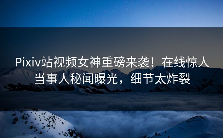Pixiv站视频女神重磅来袭！在线惊人当事人秘闻曝光，细节太炸裂