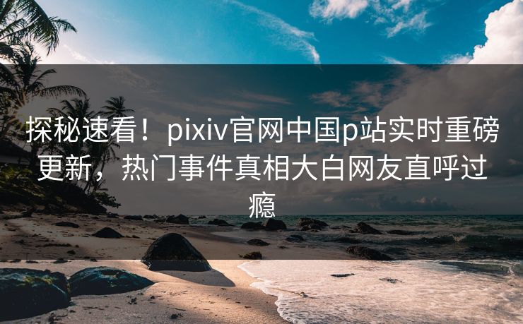 探秘速看！pixiv官网中国p站实时重磅更新，热门事件真相大白网友直呼过瘾