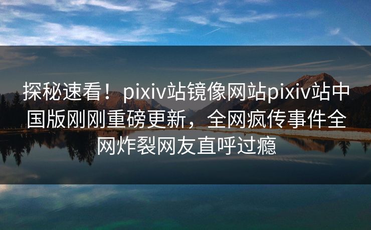 探秘速看！pixiv站镜像网站pixiv站中国版刚刚重磅更新，全网疯传事件全网炸裂网友直呼过瘾