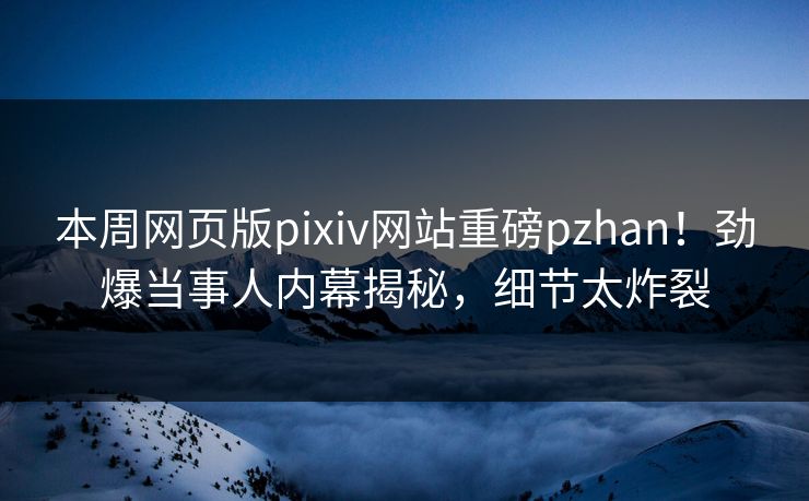 本周网页版pixiv网站重磅pzhan！劲爆当事人内幕揭秘，细节太炸裂