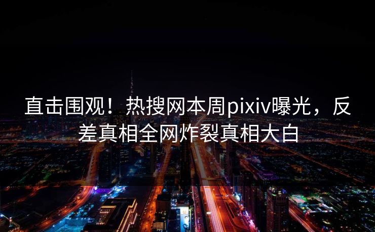 直击围观！热搜网本周pixiv曝光，反差真相全网炸裂真相大白