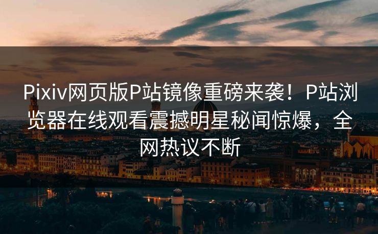 Pixiv网页版P站镜像重磅来袭！P站浏览器在线观看震撼明星秘闻惊爆，全网热议不断