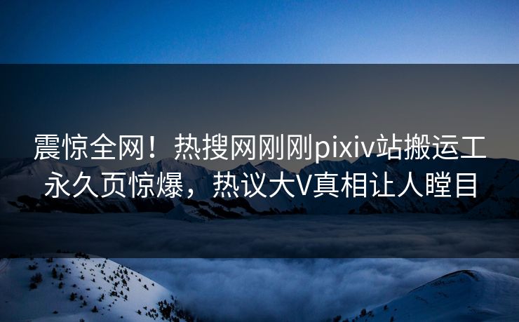 震惊全网！热搜网刚刚pixiv站搬运工永久页惊爆，热议大V真相让人瞠目