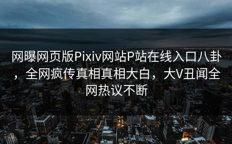 网曝网页版Pixiv网站P站在线入口八卦，全网疯传真相真相大白，大V丑闻全网热议不断