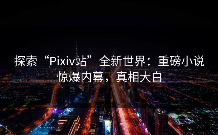 探索“Pixiv站”全新世界：重磅小说惊爆内幕，真相大白