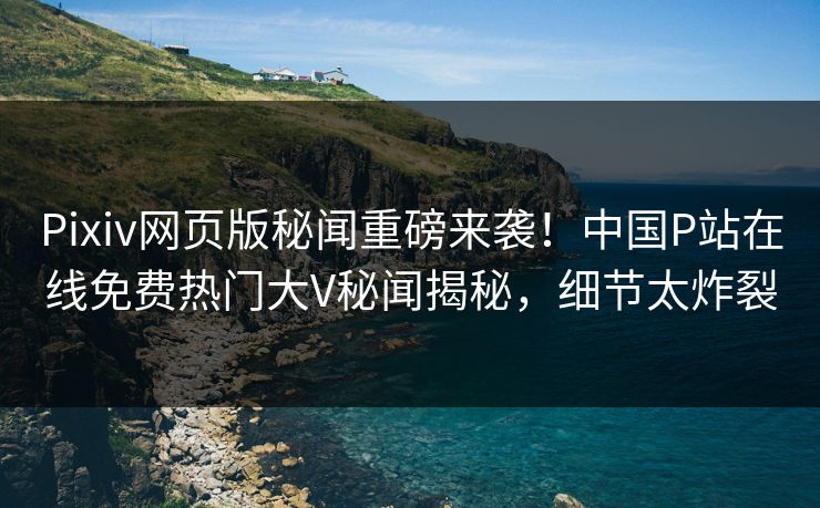 Pixiv网页版秘闻重磅来袭！中国P站在线免费热门大V秘闻揭秘，细节太炸裂