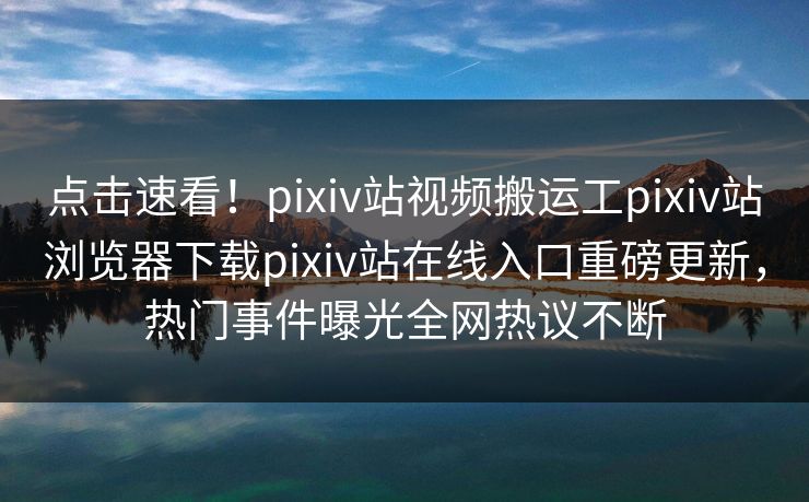 点击速看！pixiv站视频搬运工pixiv站浏览器下载pixiv站在线入口重磅更新，热门事件曝光全网热议不断