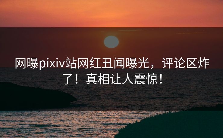 网曝pixiv站网红丑闻曝光，评论区炸了！真相让人震惊！