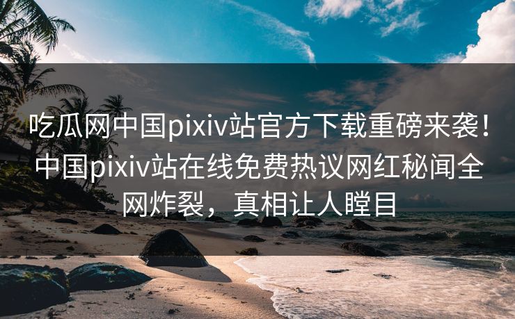 吃瓜网中国pixiv站官方下载重磅来袭！中国pixiv站在线免费热议网红秘闻全网炸裂，真相让人瞠目