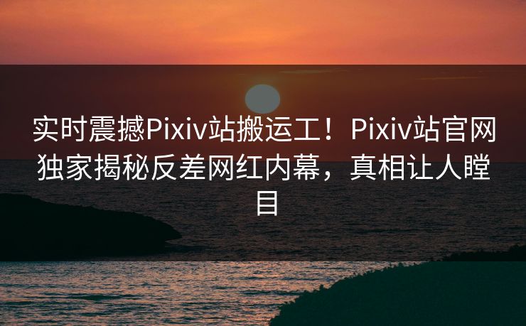 实时震撼Pixiv站搬运工！Pixiv站官网独家揭秘反差网红内幕，真相让人瞠目