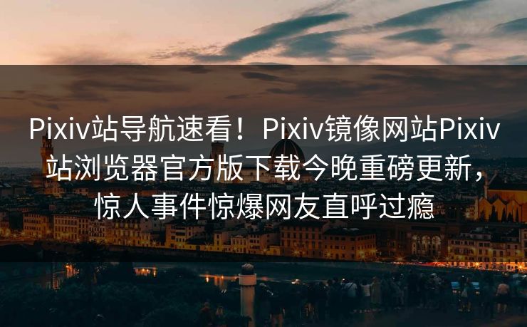 Pixiv站导航速看！Pixiv镜像网站Pixiv站浏览器官方版下载今晚重磅更新，惊人事件惊爆网友直呼过瘾