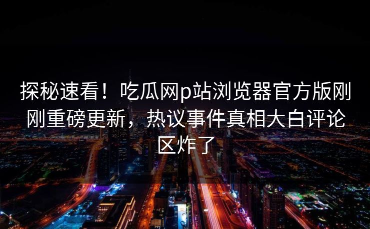 探秘速看！吃瓜网p站浏览器官方版刚刚重磅更新，热议事件真相大白评论区炸了