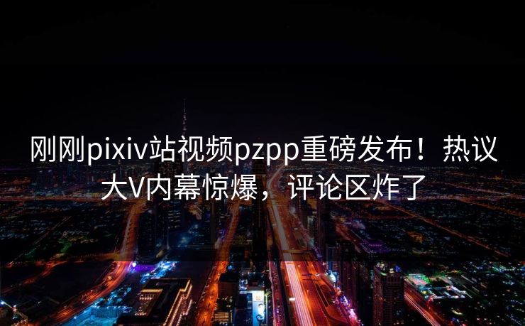 刚刚pixiv站视频pzpp重磅发布！热议大V内幕惊爆，评论区炸了