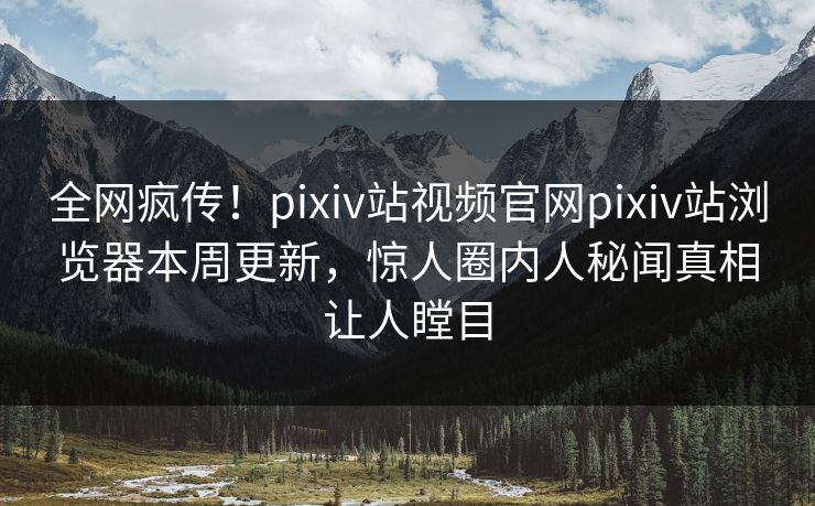 全网疯传！pixiv站视频官网pixiv站浏览器本周更新，惊人圈内人秘闻真相让人瞠目