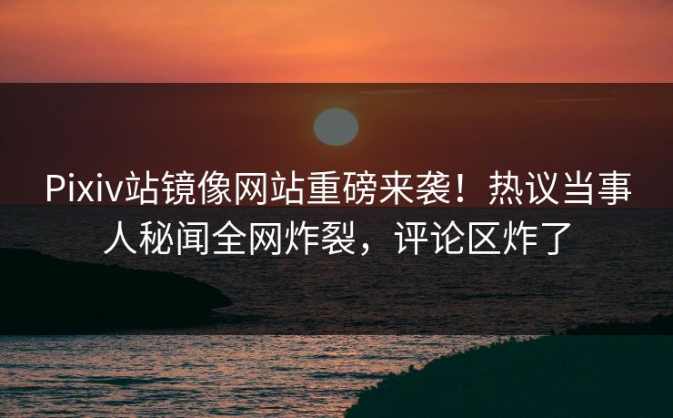 Pixiv站镜像网站重磅来袭！热议当事人秘闻全网炸裂，评论区炸了