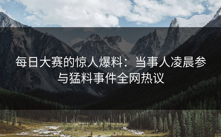 每日大赛的惊人爆料：当事人凌晨参与猛料事件全网热议