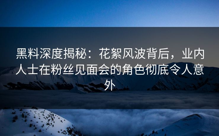 黑料深度揭秘：花絮风波背后，业内人士在粉丝见面会的角色彻底令人意外