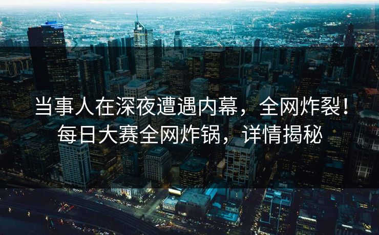 当事人在深夜遭遇内幕，全网炸裂！每日大赛全网炸锅，详情揭秘