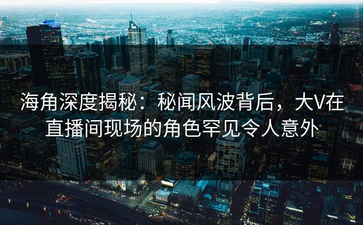海角深度揭秘：秘闻风波背后，大V在直播间现场的角色罕见令人意外