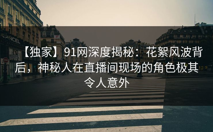【独家】91网深度揭秘：花絮风波背后，神秘人在直播间现场的角色极其令人意外