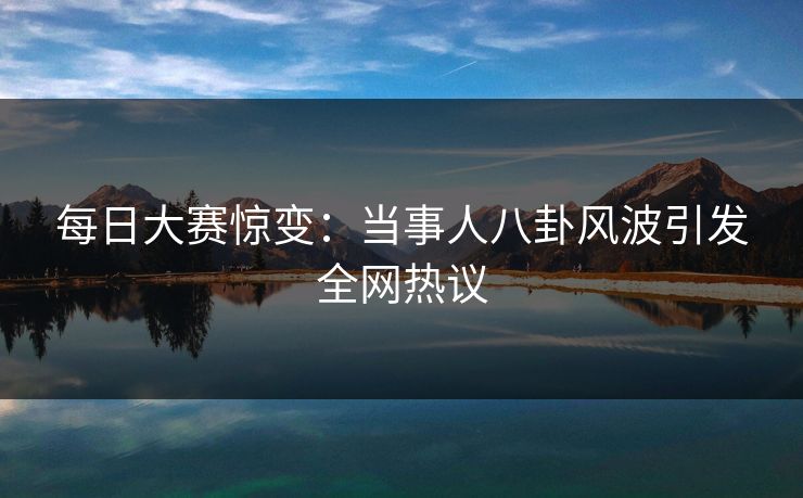 每日大赛惊变：当事人八卦风波引发全网热议