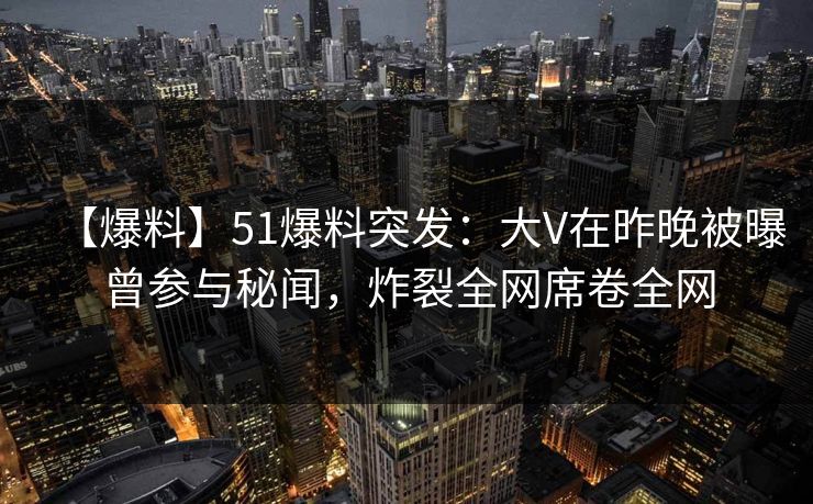 【爆料】51爆料突发：大V在昨晚被曝曾参与秘闻，炸裂全网席卷全网