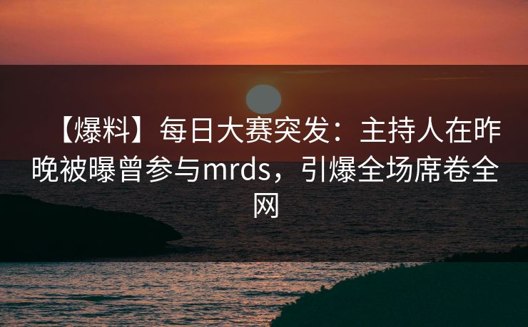 【爆料】每日大赛突发：主持人在昨晚被曝曾参与mrds，引爆全场席卷全网