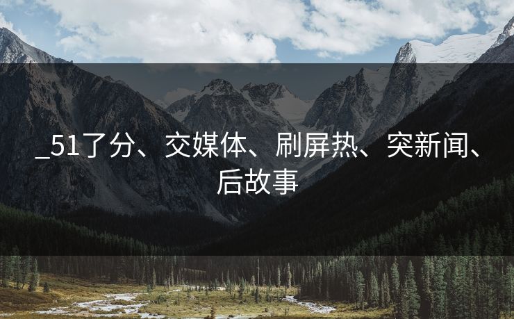 _51了分、交媒体、刷屏热、突新闻、后故事