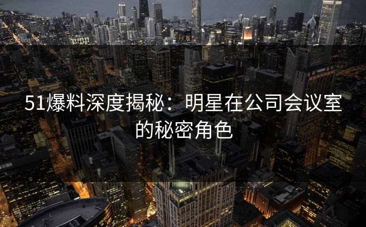 51爆料深度揭秘：明星在公司会议室的秘密角色