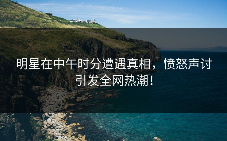 明星在中午时分遭遇真相，愤怒声讨引发全网热潮！