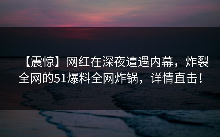 【震惊】网红在深夜遭遇内幕，炸裂全网的51爆料全网炸锅，详情直击！