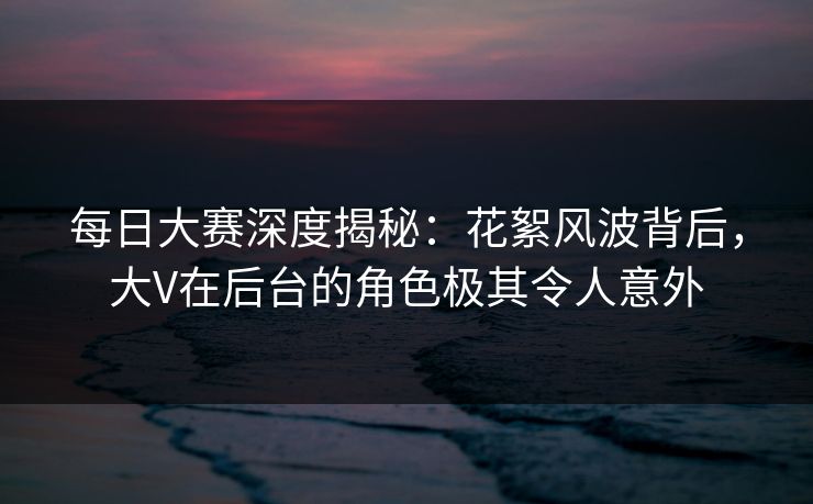 每日大赛深度揭秘：花絮风波背后，大V在后台的角色极其令人意外