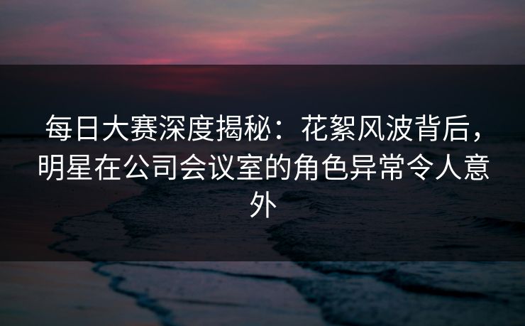 每日大赛深度揭秘：花絮风波背后，明星在公司会议室的角色异常令人意外