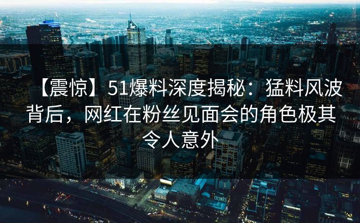 【震惊】51爆料深度揭秘：猛料风波背后，网红在粉丝见面会的角色极其令人意外
