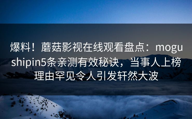 爆料！蘑菇影视在线观看盘点：mogushipin5条亲测有效秘诀，当事人上榜理由罕见令人引发轩然大波